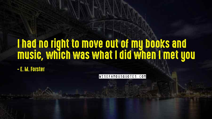 E. M. Forster Quotes: I had no right to move out of my books and music, which was what I did when I met you