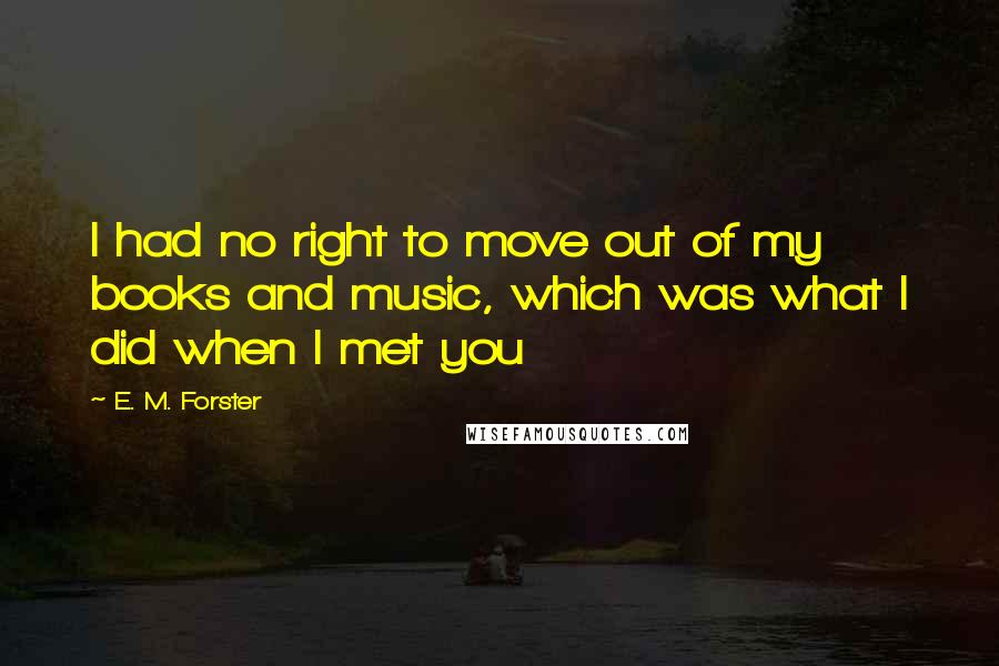 E. M. Forster Quotes: I had no right to move out of my books and music, which was what I did when I met you