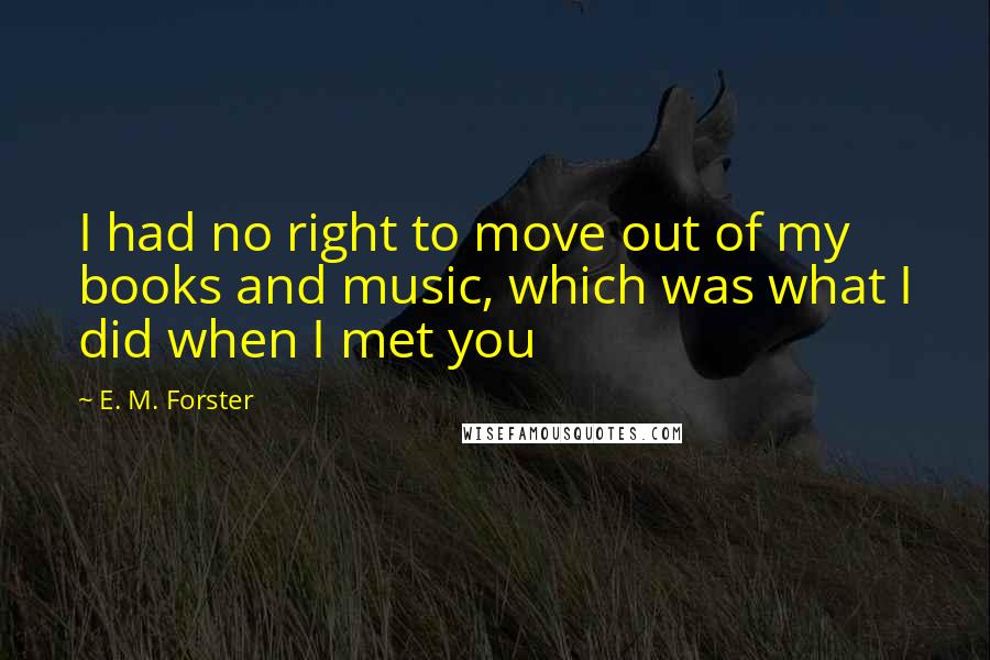 E. M. Forster Quotes: I had no right to move out of my books and music, which was what I did when I met you