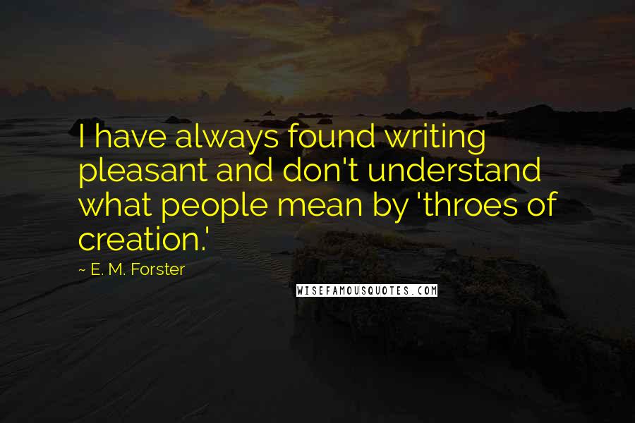 E. M. Forster Quotes: I have always found writing pleasant and don't understand what people mean by 'throes of creation.'