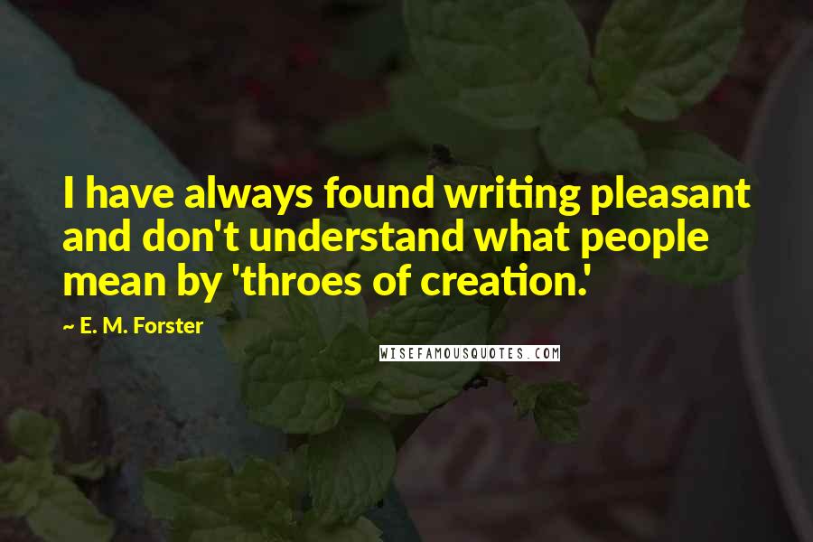 E. M. Forster Quotes: I have always found writing pleasant and don't understand what people mean by 'throes of creation.'