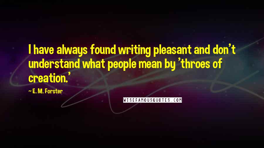 E. M. Forster Quotes: I have always found writing pleasant and don't understand what people mean by 'throes of creation.'