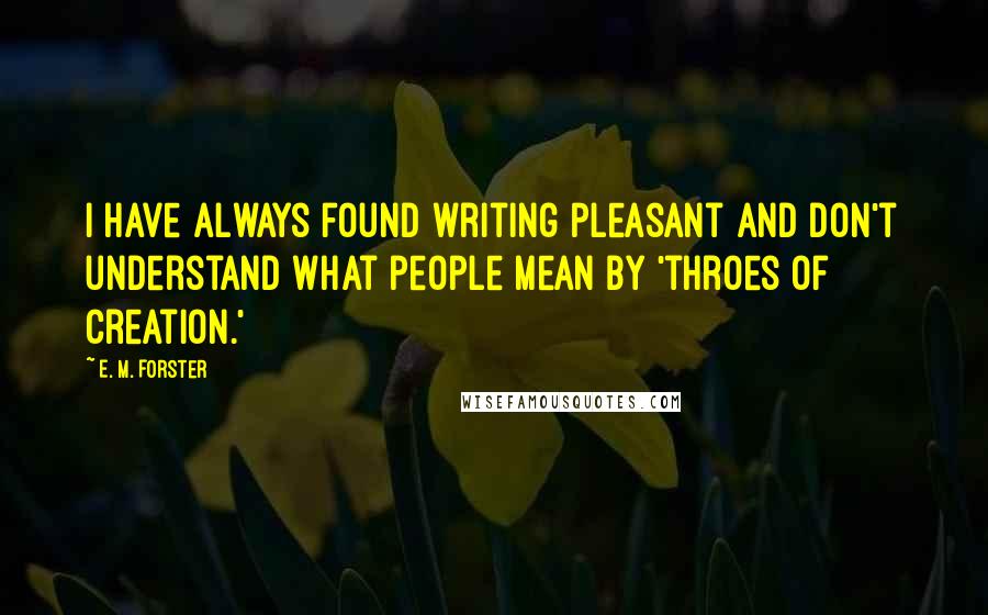 E. M. Forster Quotes: I have always found writing pleasant and don't understand what people mean by 'throes of creation.'