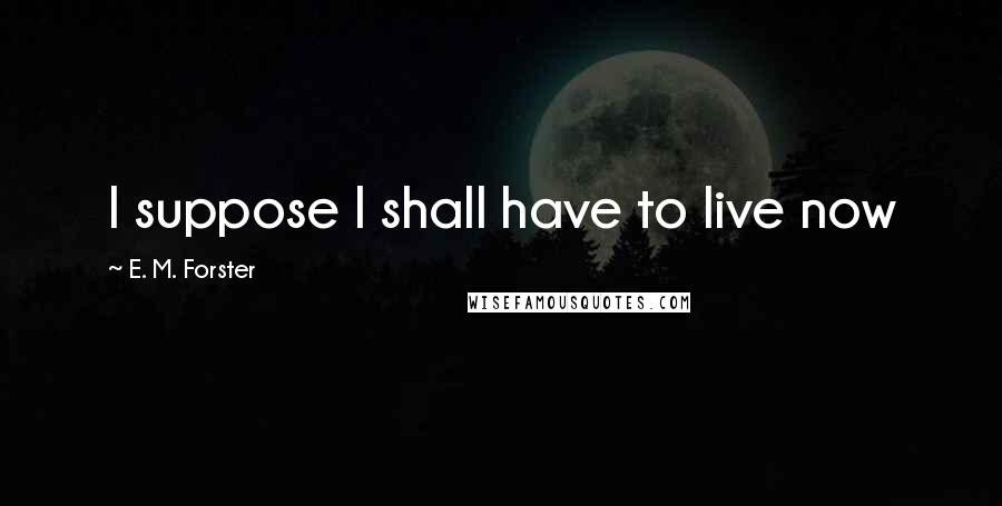 E. M. Forster Quotes: I suppose I shall have to live now