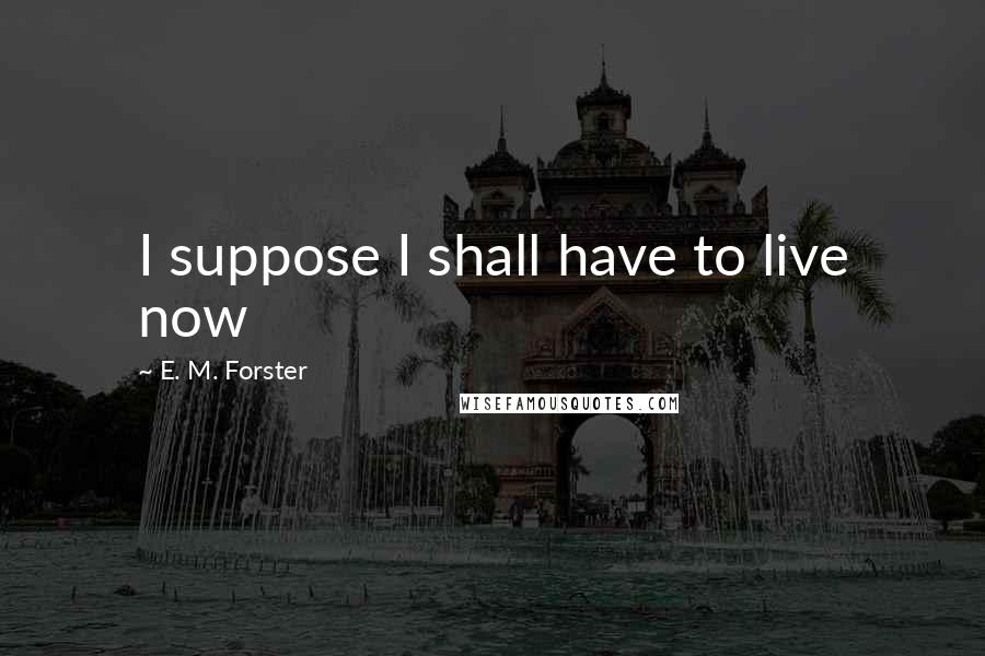 E. M. Forster Quotes: I suppose I shall have to live now