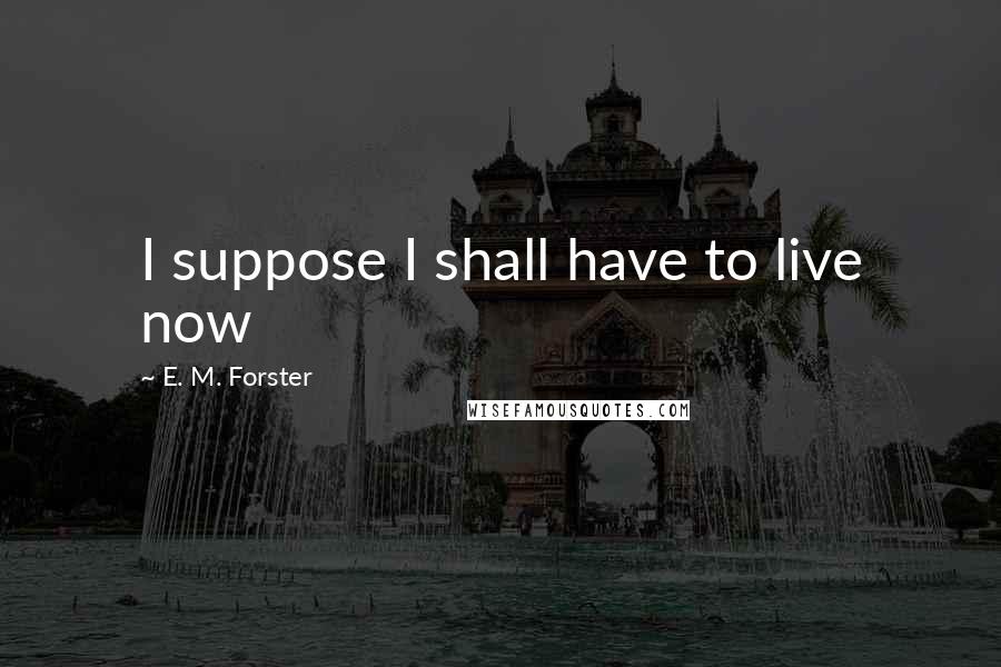 E. M. Forster Quotes: I suppose I shall have to live now