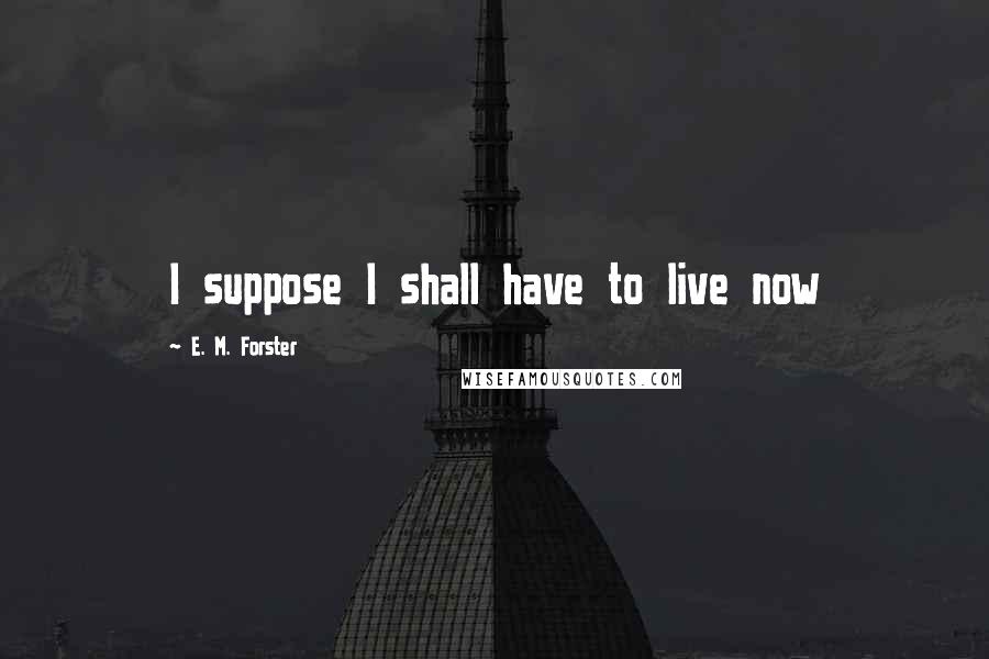 E. M. Forster Quotes: I suppose I shall have to live now