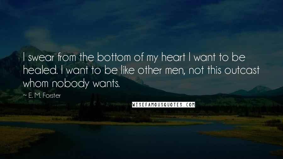 E. M. Forster Quotes: I swear from the bottom of my heart I want to be healed. I want to be like other men, not this outcast whom nobody wants.