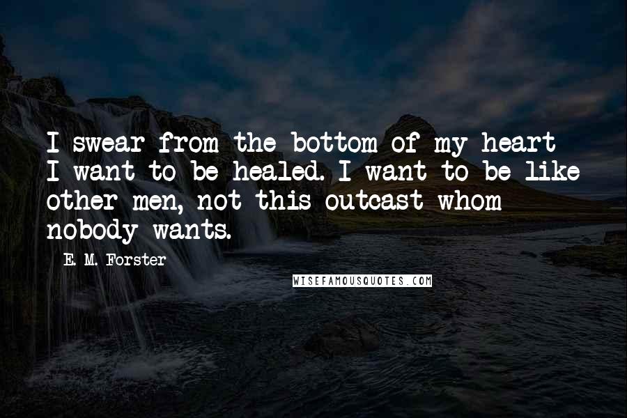 E. M. Forster Quotes: I swear from the bottom of my heart I want to be healed. I want to be like other men, not this outcast whom nobody wants.