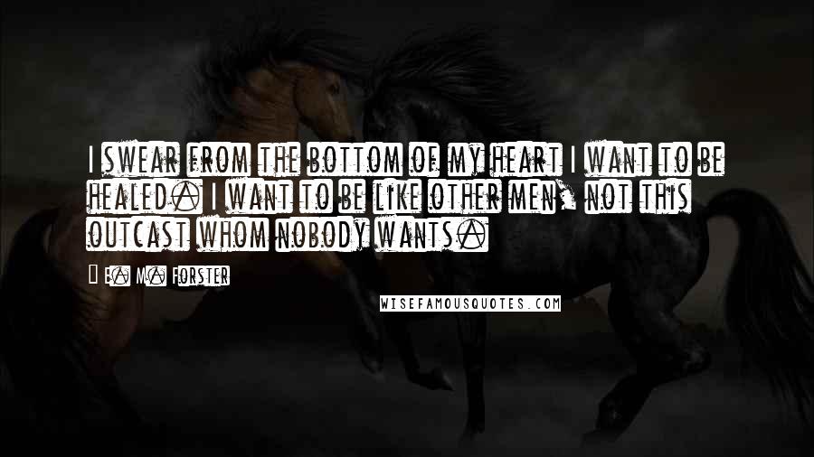 E. M. Forster Quotes: I swear from the bottom of my heart I want to be healed. I want to be like other men, not this outcast whom nobody wants.