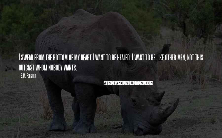 E. M. Forster Quotes: I swear from the bottom of my heart I want to be healed. I want to be like other men, not this outcast whom nobody wants.