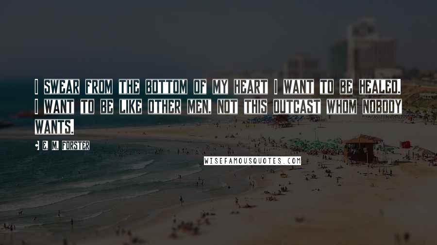 E. M. Forster Quotes: I swear from the bottom of my heart I want to be healed. I want to be like other men, not this outcast whom nobody wants.