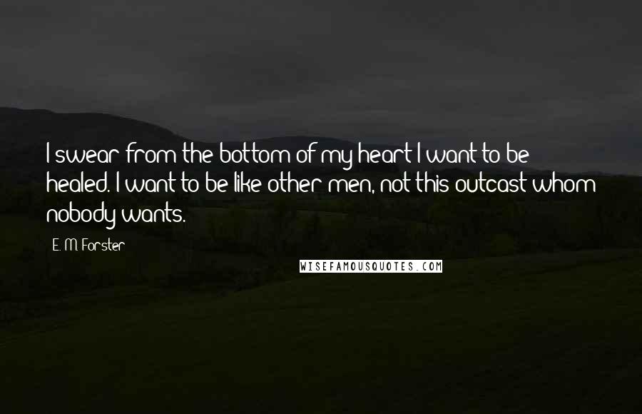 E. M. Forster Quotes: I swear from the bottom of my heart I want to be healed. I want to be like other men, not this outcast whom nobody wants.