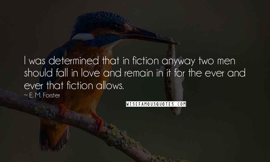 E. M. Forster Quotes: I was determined that in fiction anyway two men should fall in love and remain in it for the ever and ever that fiction allows.