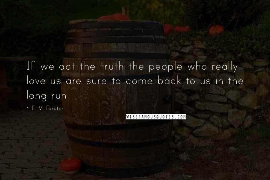 E. M. Forster Quotes: If we act the truth the people who really love us are sure to come back to us in the long run