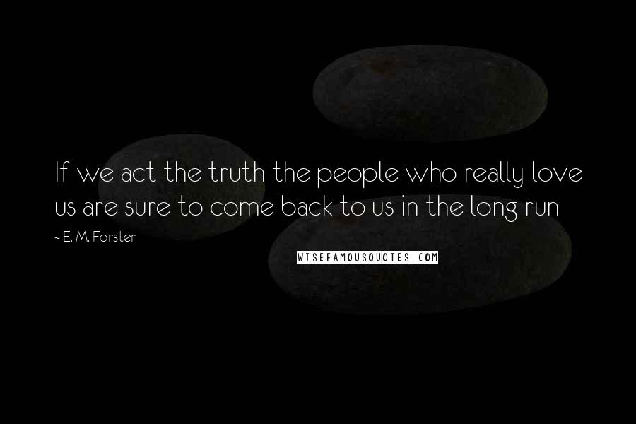 E. M. Forster Quotes: If we act the truth the people who really love us are sure to come back to us in the long run
