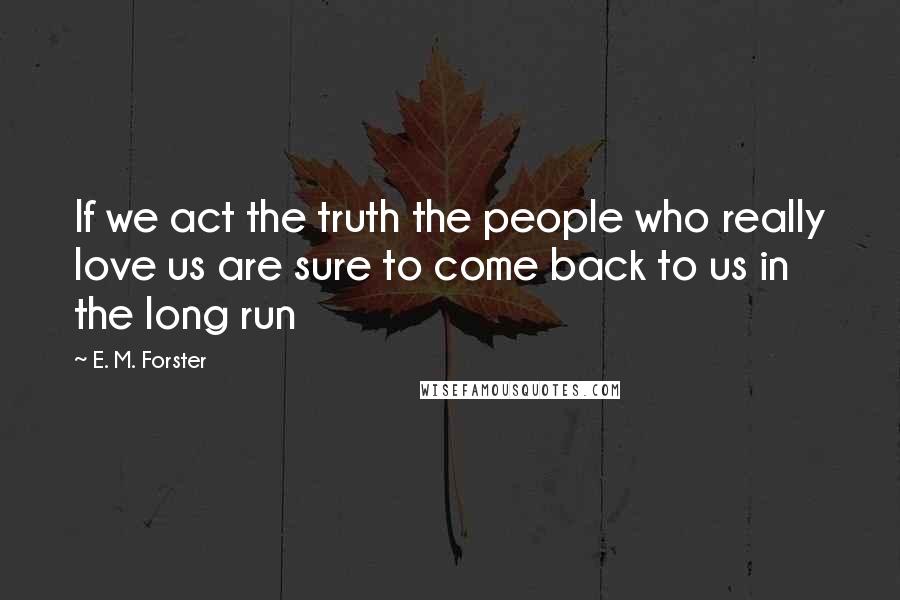 E. M. Forster Quotes: If we act the truth the people who really love us are sure to come back to us in the long run