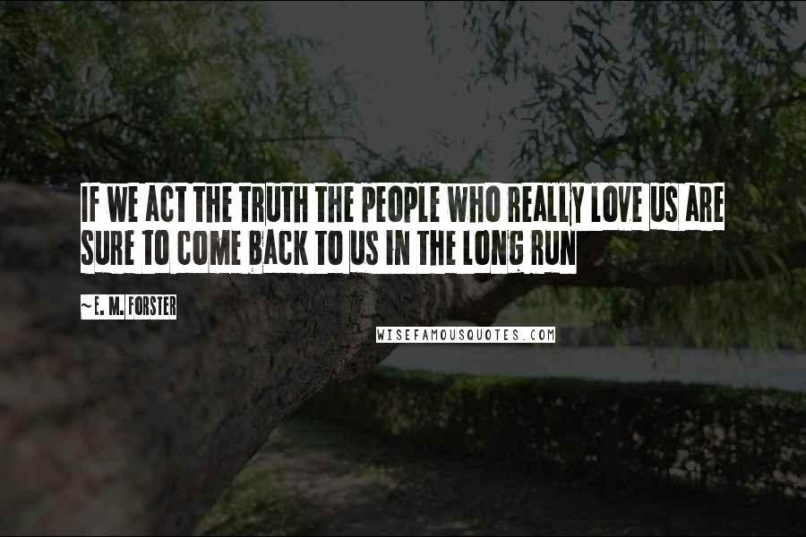 E. M. Forster Quotes: If we act the truth the people who really love us are sure to come back to us in the long run