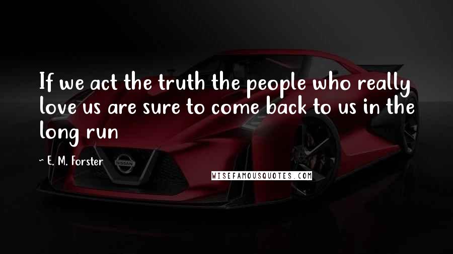 E. M. Forster Quotes: If we act the truth the people who really love us are sure to come back to us in the long run