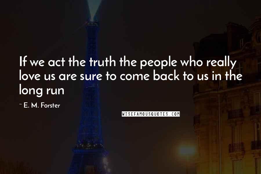 E. M. Forster Quotes: If we act the truth the people who really love us are sure to come back to us in the long run