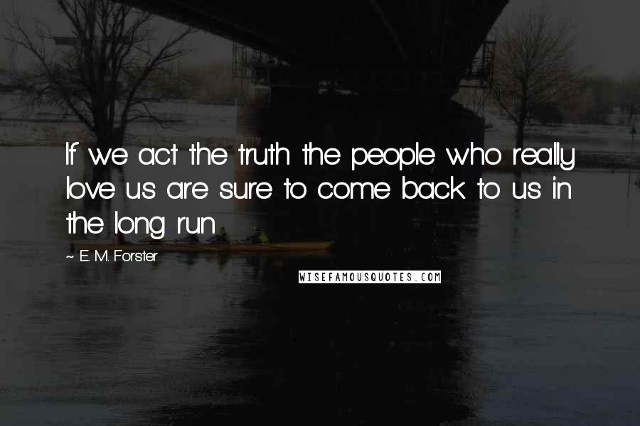 E. M. Forster Quotes: If we act the truth the people who really love us are sure to come back to us in the long run