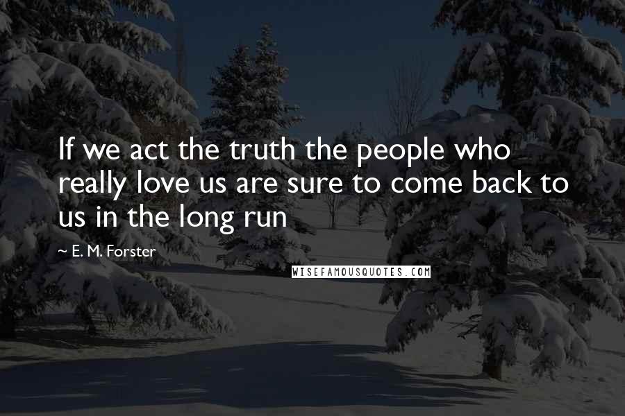 E. M. Forster Quotes: If we act the truth the people who really love us are sure to come back to us in the long run