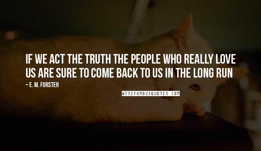 E. M. Forster Quotes: If we act the truth the people who really love us are sure to come back to us in the long run