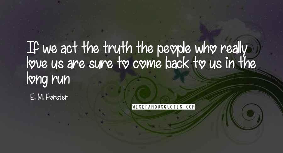 E. M. Forster Quotes: If we act the truth the people who really love us are sure to come back to us in the long run