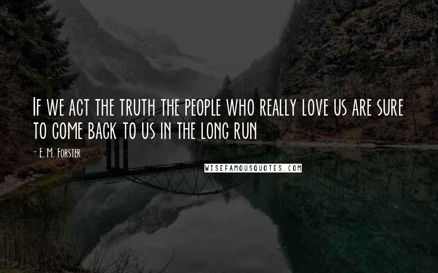 E. M. Forster Quotes: If we act the truth the people who really love us are sure to come back to us in the long run