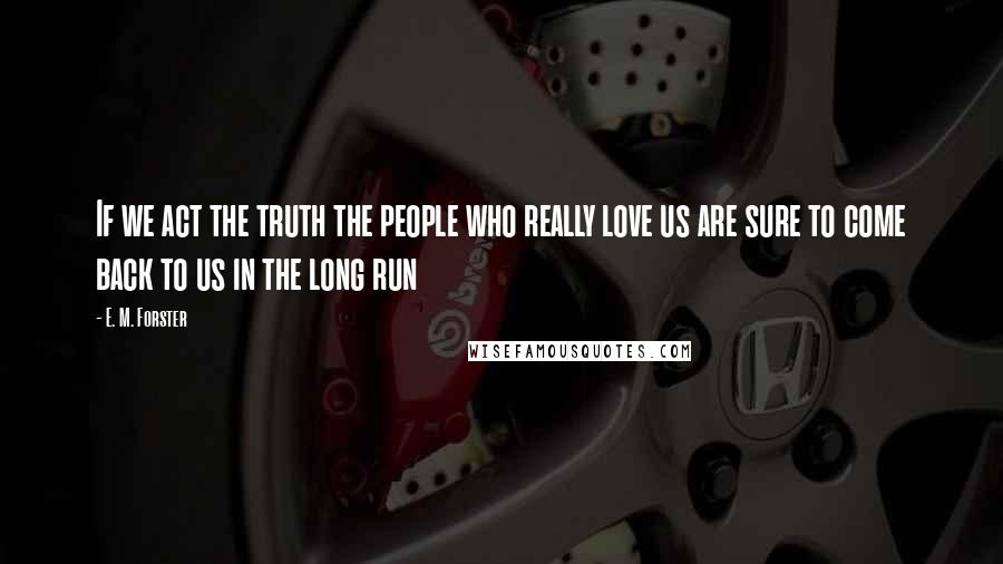 E. M. Forster Quotes: If we act the truth the people who really love us are sure to come back to us in the long run