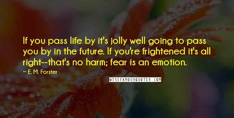 E. M. Forster Quotes: If you pass life by it's jolly well going to pass you by in the future. If you're frightened it's all right--that's no harm; fear is an emotion.