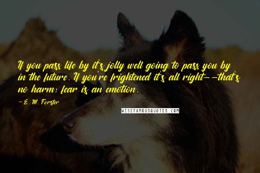 E. M. Forster Quotes: If you pass life by it's jolly well going to pass you by in the future. If you're frightened it's all right--that's no harm; fear is an emotion.