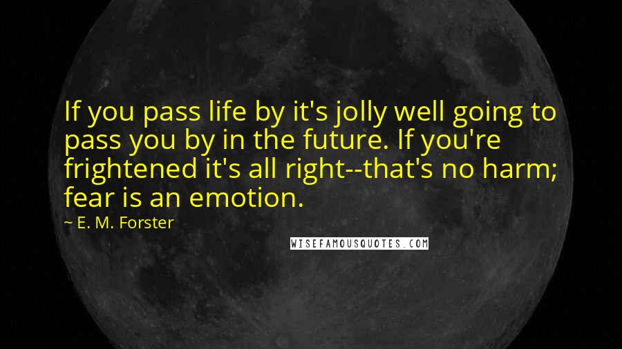 E. M. Forster Quotes: If you pass life by it's jolly well going to pass you by in the future. If you're frightened it's all right--that's no harm; fear is an emotion.