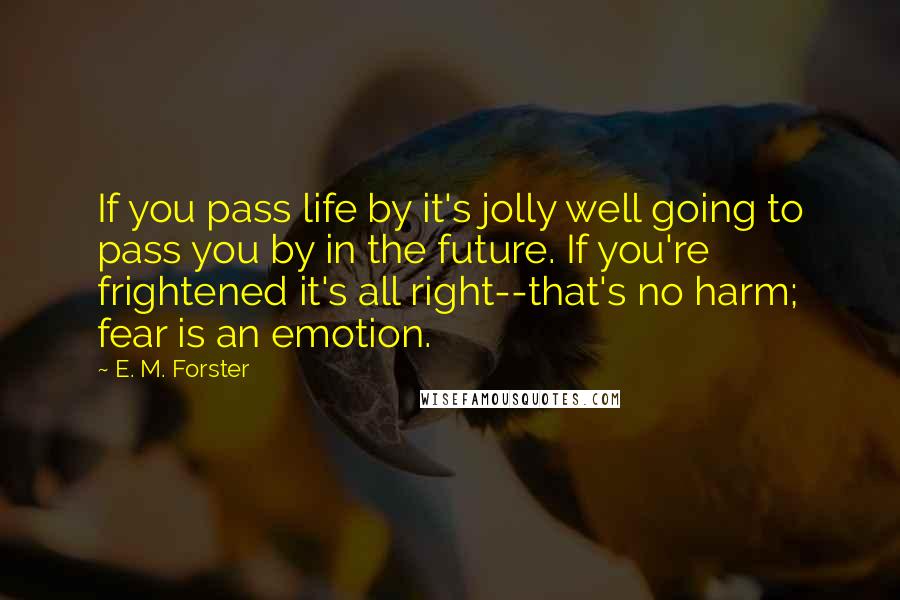 E. M. Forster Quotes: If you pass life by it's jolly well going to pass you by in the future. If you're frightened it's all right--that's no harm; fear is an emotion.