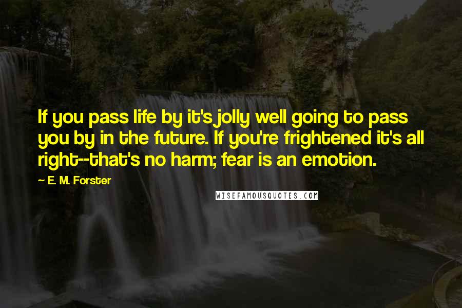 E. M. Forster Quotes: If you pass life by it's jolly well going to pass you by in the future. If you're frightened it's all right--that's no harm; fear is an emotion.