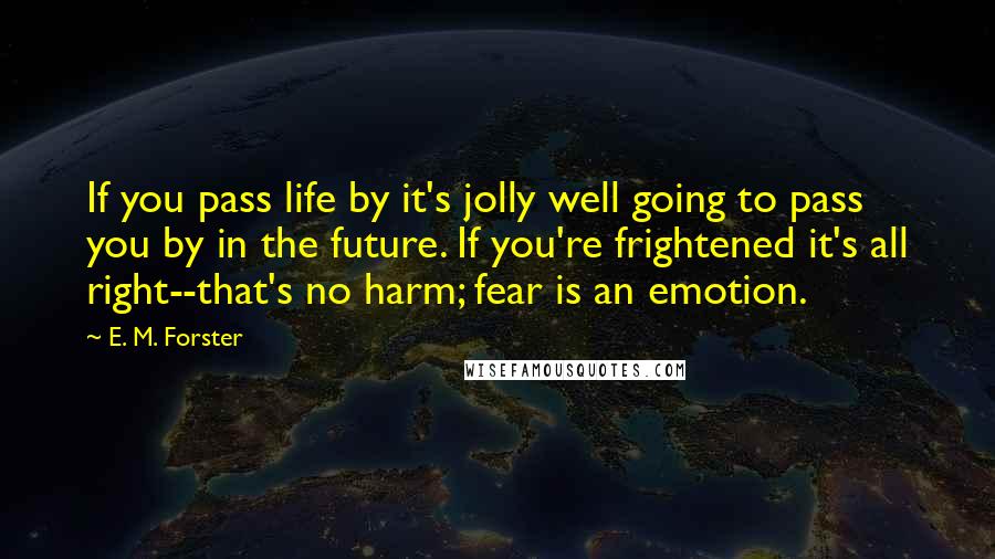 E. M. Forster Quotes: If you pass life by it's jolly well going to pass you by in the future. If you're frightened it's all right--that's no harm; fear is an emotion.