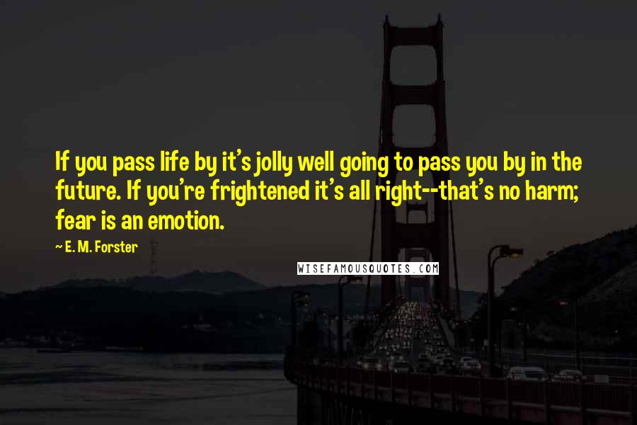 E. M. Forster Quotes: If you pass life by it's jolly well going to pass you by in the future. If you're frightened it's all right--that's no harm; fear is an emotion.