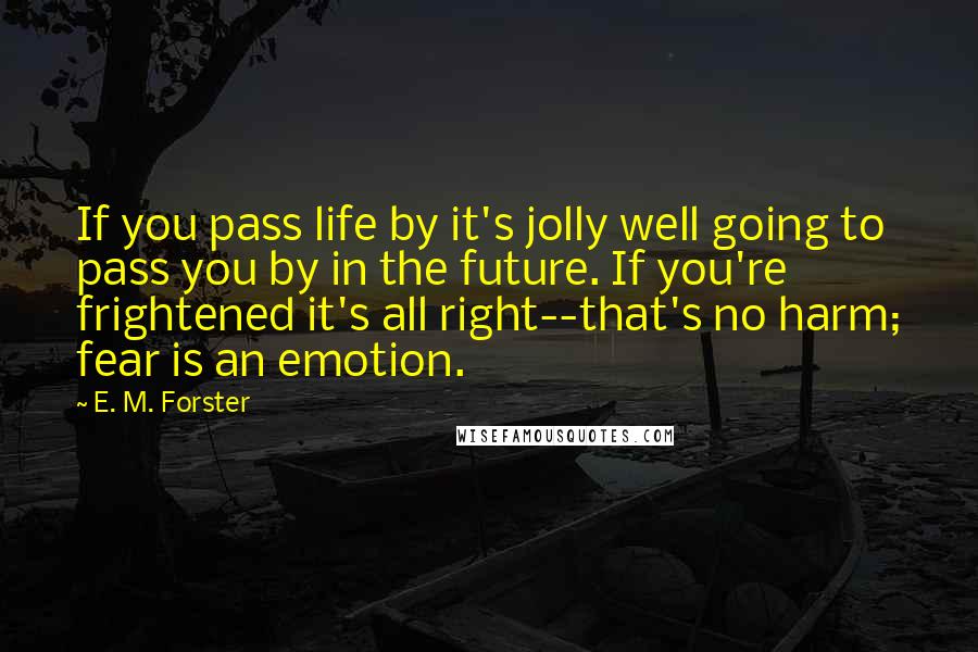 E. M. Forster Quotes: If you pass life by it's jolly well going to pass you by in the future. If you're frightened it's all right--that's no harm; fear is an emotion.