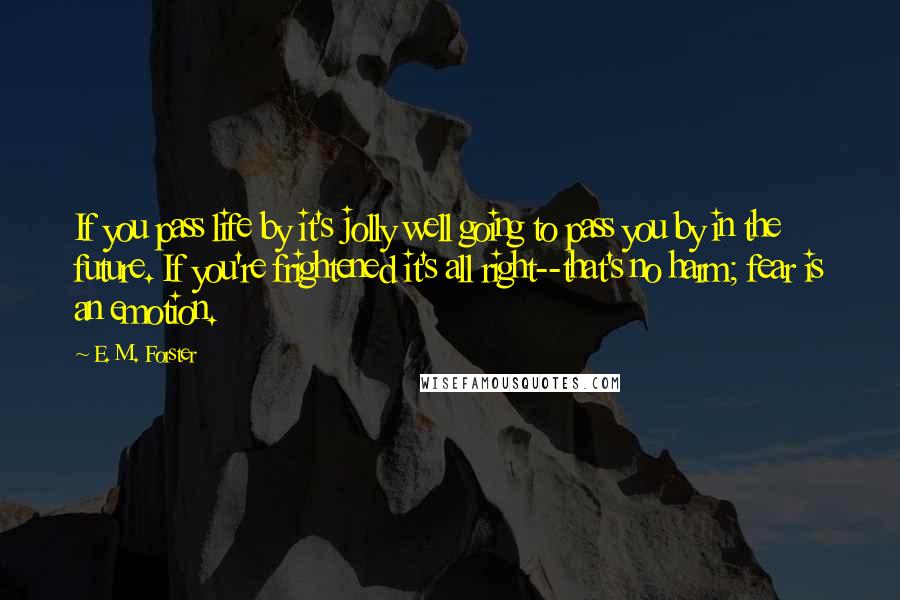 E. M. Forster Quotes: If you pass life by it's jolly well going to pass you by in the future. If you're frightened it's all right--that's no harm; fear is an emotion.