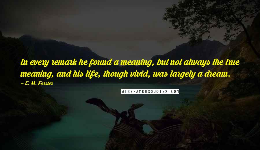 E. M. Forster Quotes: In every remark he found a meaning, but not always the true meaning, and his life, though vivid, was largely a dream.
