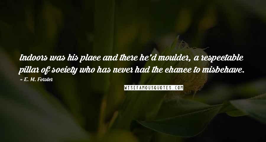 E. M. Forster Quotes: Indoors was his place and there he'd moulder, a respectable pillar of society who has never had the chance to misbehave.