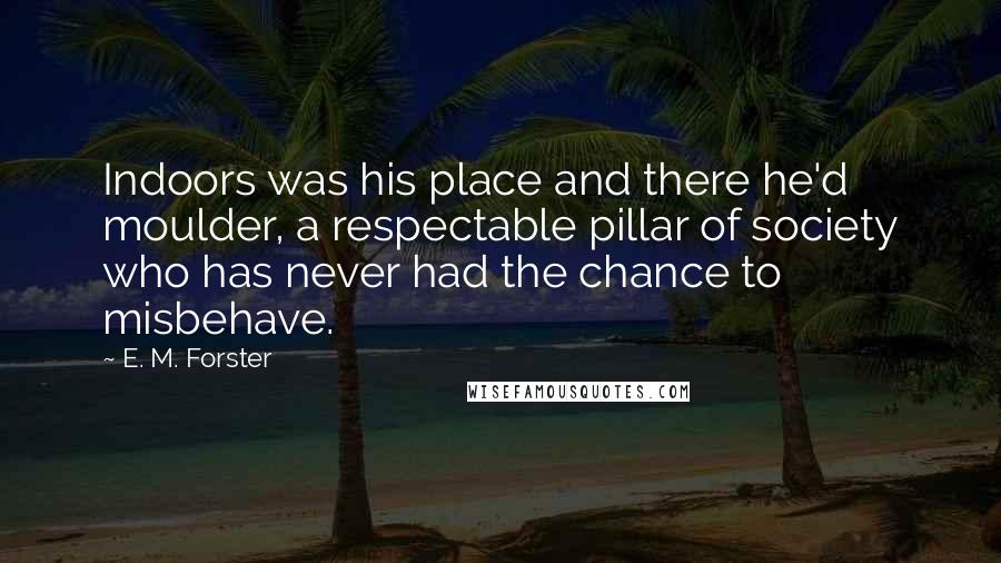 E. M. Forster Quotes: Indoors was his place and there he'd moulder, a respectable pillar of society who has never had the chance to misbehave.