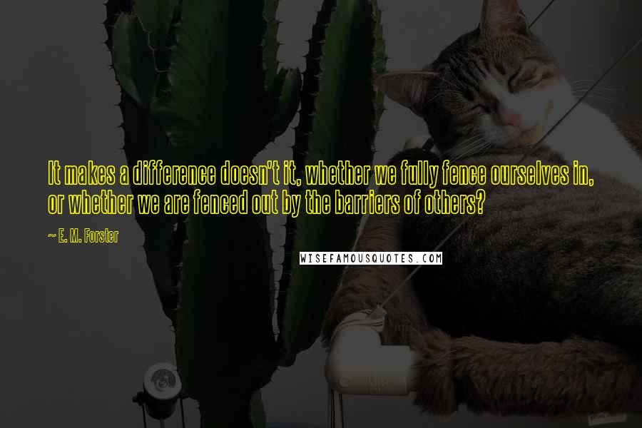 E. M. Forster Quotes: It makes a difference doesn't it, whether we fully fence ourselves in, or whether we are fenced out by the barriers of others?