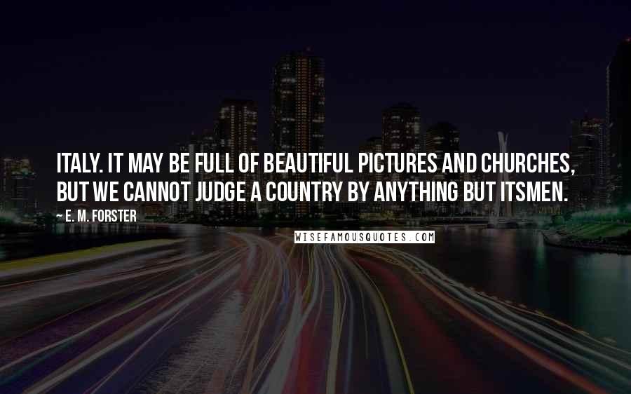 E. M. Forster Quotes: Italy. It may be full of beautiful pictures and churches, but we cannot judge a country by anything but itsmen.