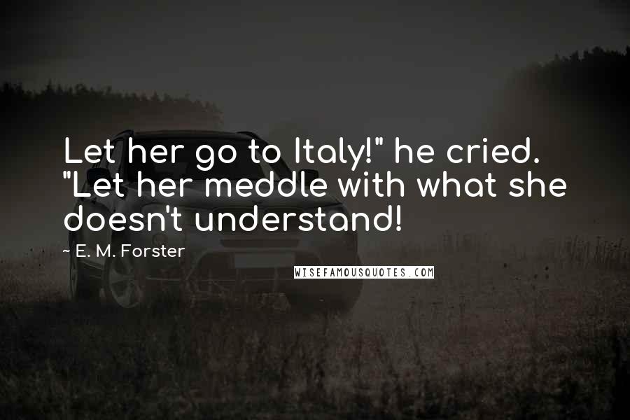 E. M. Forster Quotes: Let her go to Italy!" he cried. "Let her meddle with what she doesn't understand!