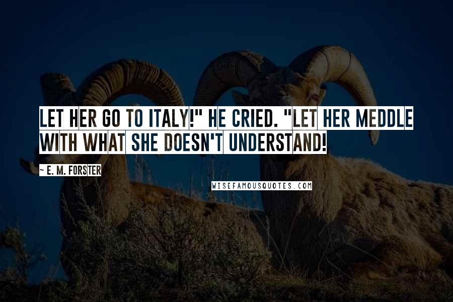 E. M. Forster Quotes: Let her go to Italy!" he cried. "Let her meddle with what she doesn't understand!