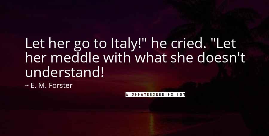E. M. Forster Quotes: Let her go to Italy!" he cried. "Let her meddle with what she doesn't understand!