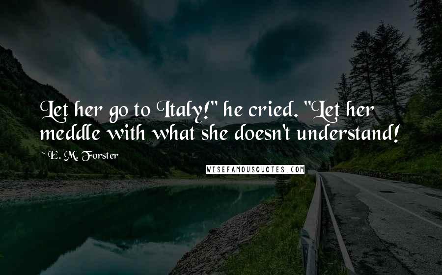 E. M. Forster Quotes: Let her go to Italy!" he cried. "Let her meddle with what she doesn't understand!