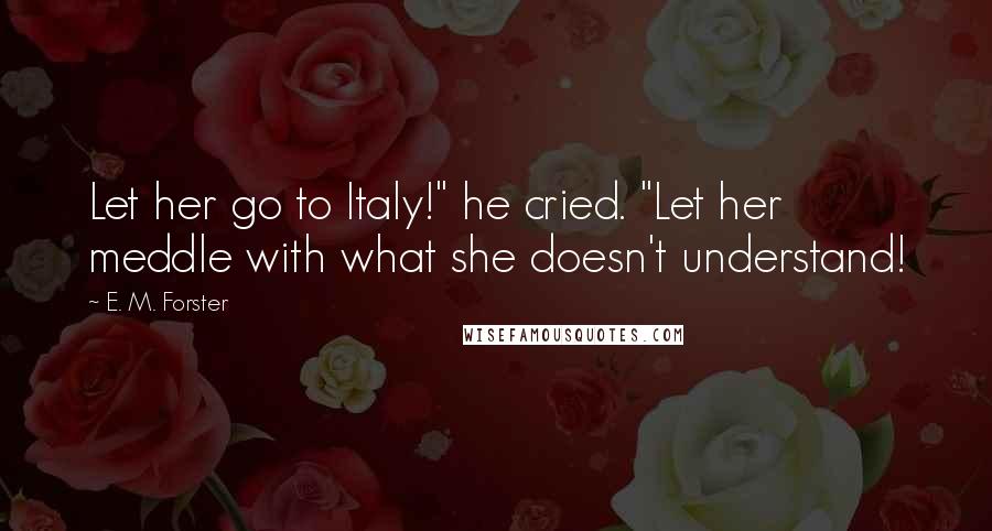 E. M. Forster Quotes: Let her go to Italy!" he cried. "Let her meddle with what she doesn't understand!