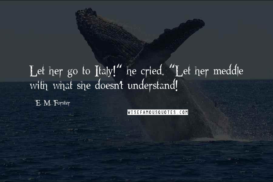 E. M. Forster Quotes: Let her go to Italy!" he cried. "Let her meddle with what she doesn't understand!